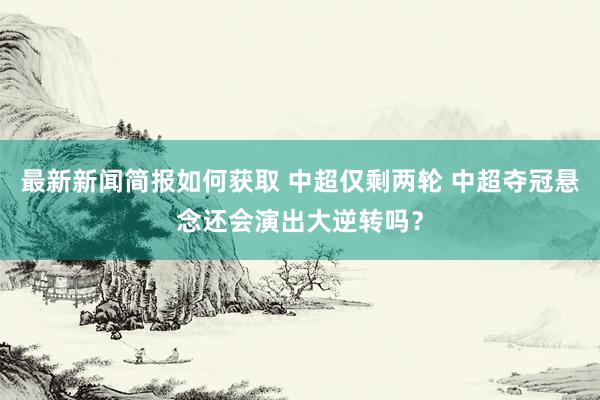 最新新闻简报如何获取 中超仅剩两轮 中超夺冠悬念还会演出大逆转吗？