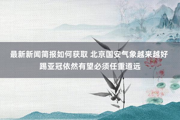 最新新闻简报如何获取 北京国安气象越来越好 踢亚冠依然有望必须任重道远