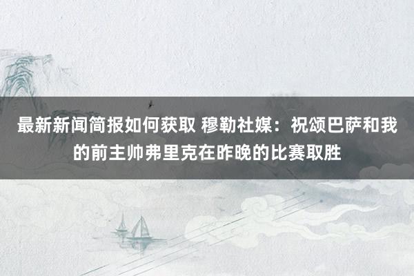 最新新闻简报如何获取 穆勒社媒：祝颂巴萨和我的前主帅弗里克在昨晚的比赛取胜