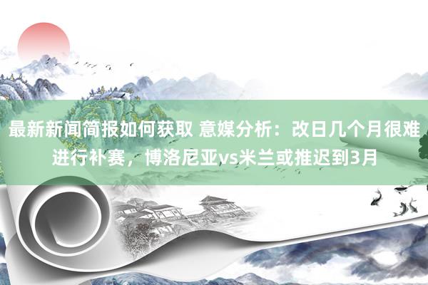 最新新闻简报如何获取 意媒分析：改日几个月很难进行补赛，博洛尼亚vs米兰或推迟到3月