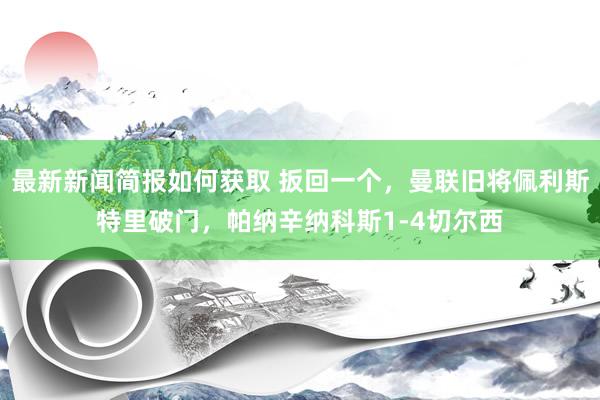 最新新闻简报如何获取 扳回一个，曼联旧将佩利斯特里破门，帕纳辛纳科斯1-4切尔西