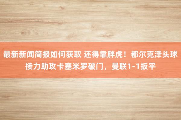 最新新闻简报如何获取 还得靠胖虎！都尔克泽头球接力助攻卡塞米罗破门，曼联1-1扳平