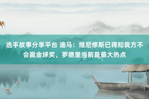 选手故事分享平台 迪马：维尼修斯已得知我方不会赢金球奖，罗德里当前是最大热点