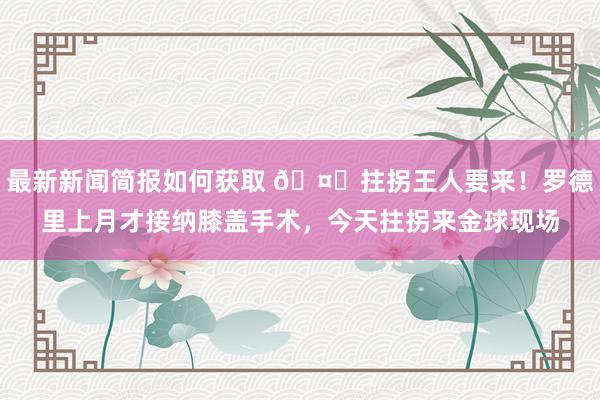 最新新闻简报如何获取 🤕拄拐王人要来！罗德里上月才接纳膝盖手术，今天拄拐来金球现场