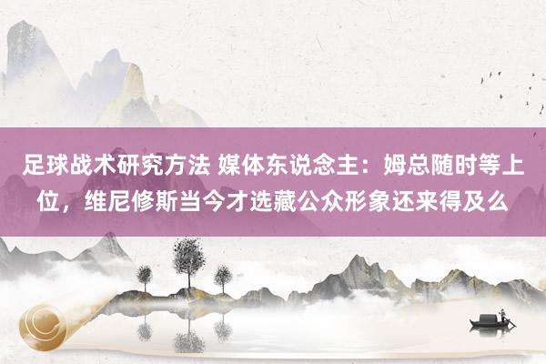 足球战术研究方法 媒体东说念主：姆总随时等上位，维尼修斯当今才选藏公众形象还来得及么