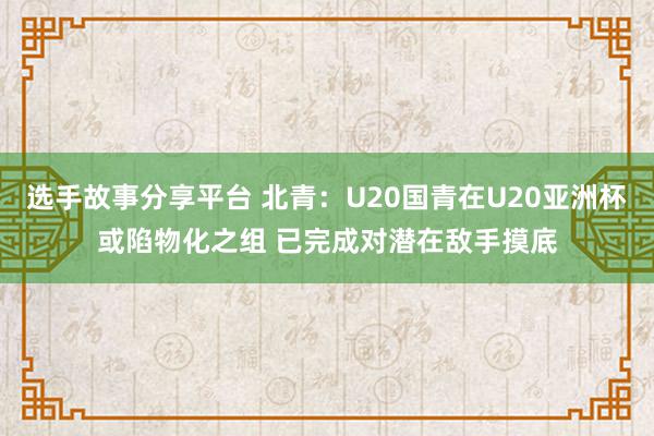 选手故事分享平台 北青：U20国青在U20亚洲杯或陷物化之组 已完成对潜在敌手摸底