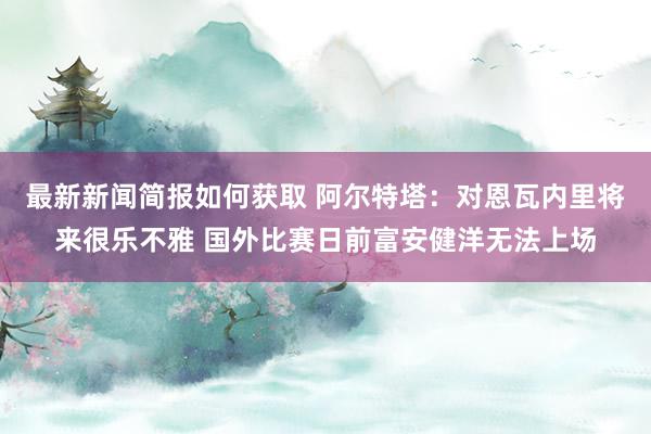 最新新闻简报如何获取 阿尔特塔：对恩瓦内里将来很乐不雅 国外比赛日前富安健洋无法上场