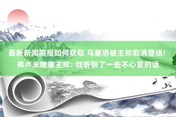 最新新闻简报如何获取 马塞洛被主帅取消登场! 弗卢米嫩塞主帅: 我听到了一些不心爱的话