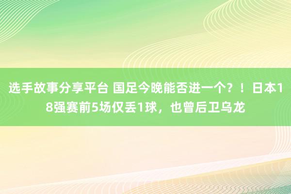 选手故事分享平台 国足今晚能否进一个？！日本18强赛前5场仅丢1球，也曾后卫乌龙