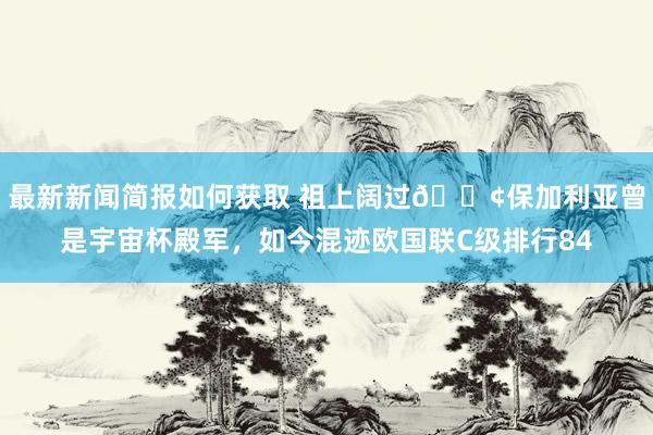 最新新闻简报如何获取 祖上阔过😢保加利亚曾是宇宙杯殿军，如今混迹欧国联C级排行84