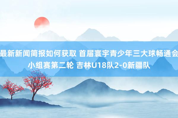 最新新闻简报如何获取 首届寰宇青少年三大球畅通会小组赛第二轮 吉林U18队2-0新疆队