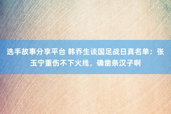 选手故事分享平台 韩乔生谈国足战日真名单：张玉宁重伤不下火线，确凿条汉子啊