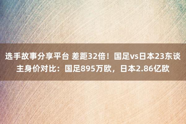 选手故事分享平台 差距32倍！国足vs日本23东谈主身价对比：国足895万欧，日本2.86亿欧