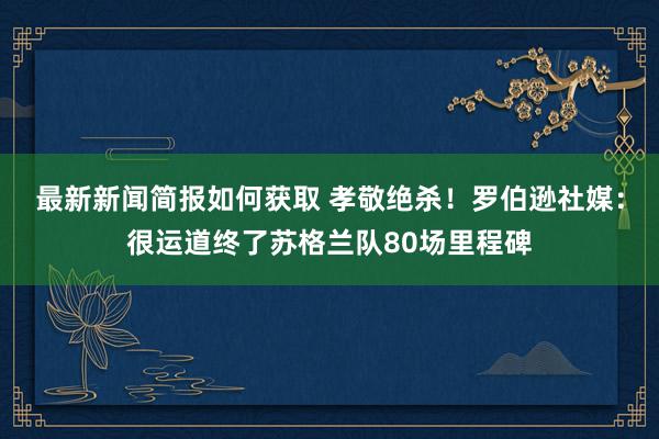 最新新闻简报如何获取 孝敬绝杀！罗伯逊社媒：很运道终了苏格兰队80场里程碑