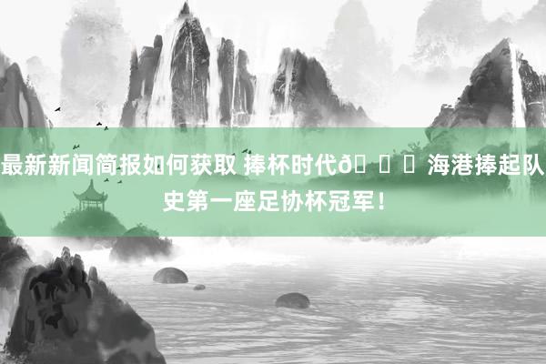 最新新闻简报如何获取 捧杯时代🏆海港捧起队史第一座足协杯冠军！