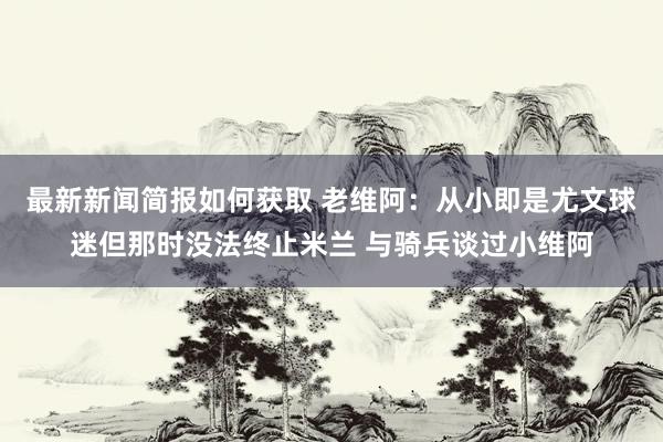 最新新闻简报如何获取 老维阿：从小即是尤文球迷但那时没法终止米兰 与骑兵谈过小维阿