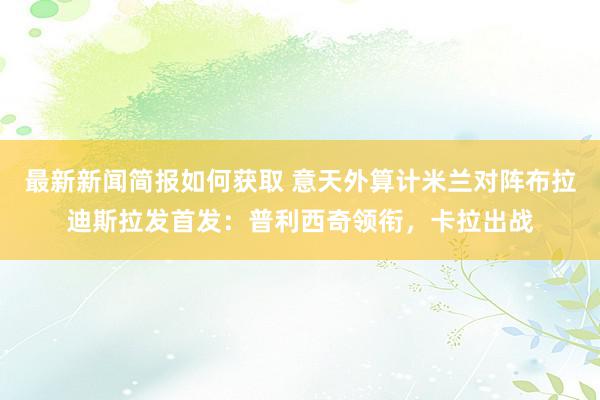 最新新闻简报如何获取 意天外算计米兰对阵布拉迪斯拉发首发：普利西奇领衔，卡拉出战