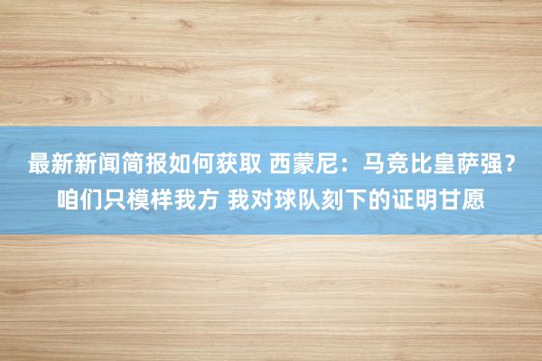 最新新闻简报如何获取 西蒙尼：马竞比皇萨强？咱们只模样我方 我对球队刻下的证明甘愿