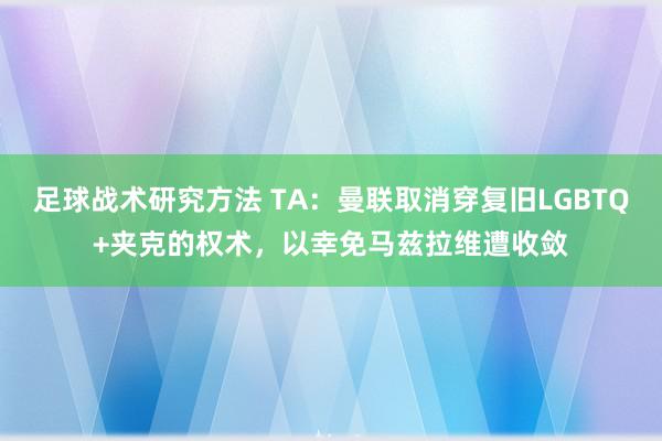 足球战术研究方法 TA：曼联取消穿复旧LGBTQ+夹克的权术，以幸免马兹拉维遭收敛