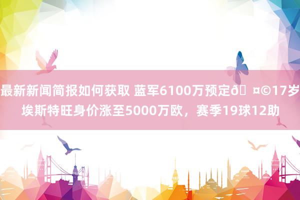 最新新闻简报如何获取 蓝军6100万预定🤩17岁埃斯特旺身价涨至5000万欧，赛季19球12助