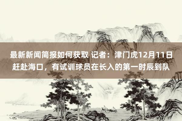 最新新闻简报如何获取 记者：津门虎12月11日赶赴海口，有试训球员在长入的第一时辰到队