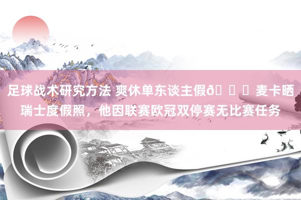 足球战术研究方法 爽休单东谈主假😀麦卡晒瑞士度假照，他因联赛欧冠双停赛无比赛任务