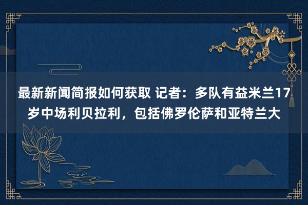 最新新闻简报如何获取 记者：多队有益米兰17岁中场利贝拉利，包括佛罗伦萨和亚特兰大