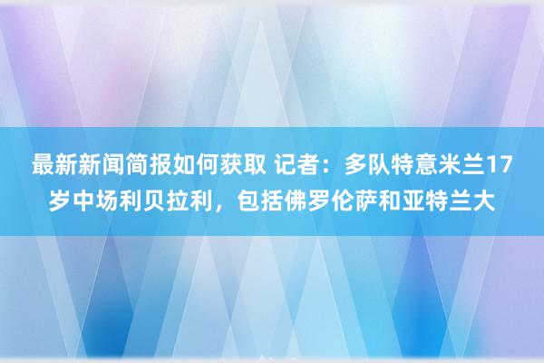 最新新闻简报如何获取 记者：多队特意米兰17岁中场利贝拉利，包括佛罗伦萨和亚特兰大