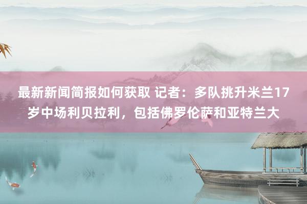 最新新闻简报如何获取 记者：多队挑升米兰17岁中场利贝拉利，包括佛罗伦萨和亚特兰大