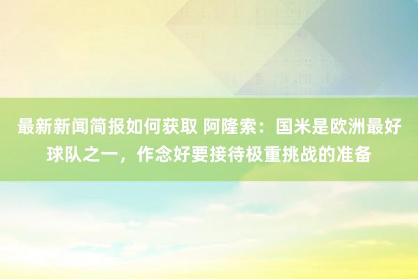 最新新闻简报如何获取 阿隆索：国米是欧洲最好球队之一，作念好要接待极重挑战的准备