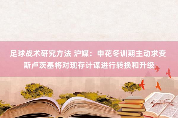 足球战术研究方法 沪媒：申花冬训期主动求变 斯卢茨基将对现存计谋进行转换和升级