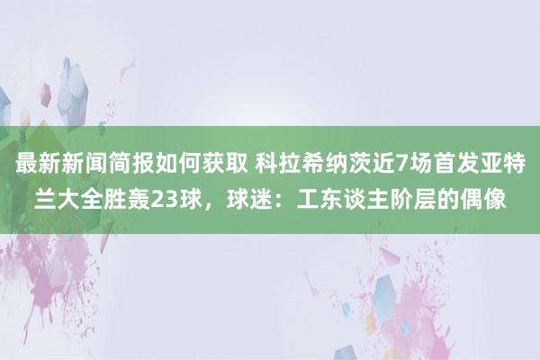 最新新闻简报如何获取 科拉希纳茨近7场首发亚特兰大全胜轰23球，球迷：工东谈主阶层的偶像