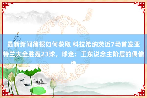 最新新闻简报如何获取 科拉希纳茨近7场首发亚特兰大全胜轰23球，球迷：工东说念主阶层的偶像