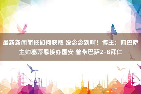 最新新闻简报如何获取 没念念到啊！博主：前巴萨主帅塞蒂恩接办国安 曾带巴萨2-8拜仁