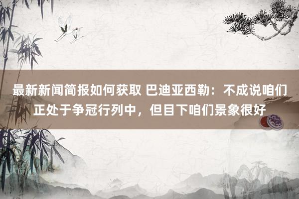 最新新闻简报如何获取 巴迪亚西勒：不成说咱们正处于争冠行列中，但目下咱们景象很好