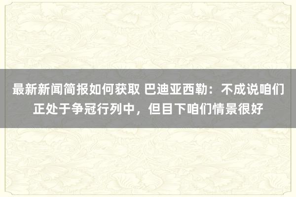 最新新闻简报如何获取 巴迪亚西勒：不成说咱们正处于争冠行列中，但目下咱们情景很好