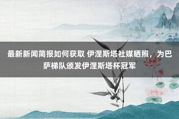 最新新闻简报如何获取 伊涅斯塔社媒晒照，为巴萨梯队颁发伊涅斯塔杯冠军