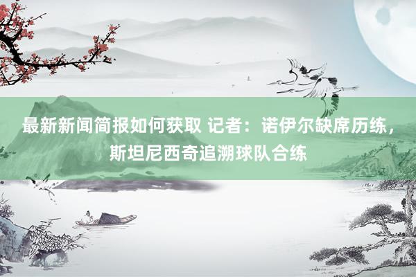 最新新闻简报如何获取 记者：诺伊尔缺席历练，斯坦尼西奇追溯球队合练