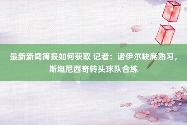 最新新闻简报如何获取 记者：诺伊尔缺席熟习，斯坦尼西奇转头球队合练