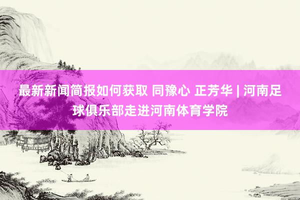 最新新闻简报如何获取 同豫心 正芳华 | 河南足球俱乐部走进河南体育学院