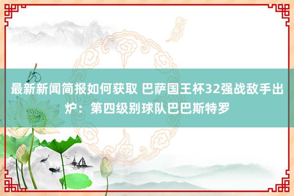 最新新闻简报如何获取 巴萨国王杯32强战敌手出炉：第四级别球队巴巴斯特罗