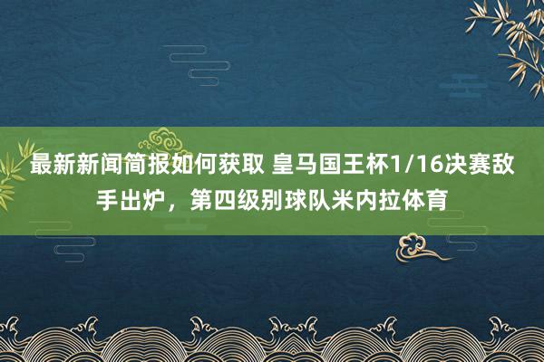 最新新闻简报如何获取 皇马国王杯1/16决赛敌手出炉，第四级别球队米内拉体育