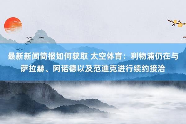 最新新闻简报如何获取 太空体育：利物浦仍在与萨拉赫、阿诺德以及范迪克进行续约接洽