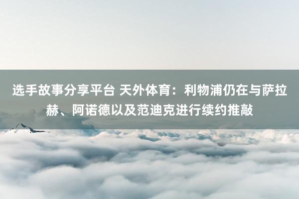 选手故事分享平台 天外体育：利物浦仍在与萨拉赫、阿诺德以及范迪克进行续约推敲