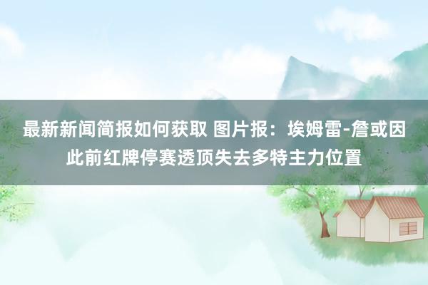 最新新闻简报如何获取 图片报：埃姆雷-詹或因此前红牌停赛透顶失去多特主力位置