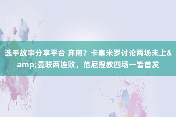 选手故事分享平台 弃用？卡塞米罗讨论两场未上&曼联两连败，范尼捏教四场一皆首发