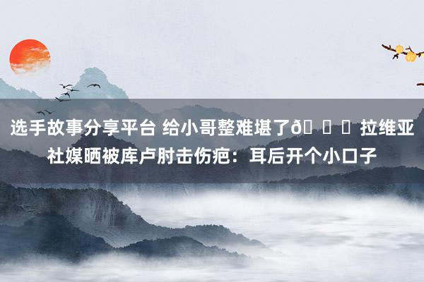 选手故事分享平台 给小哥整难堪了😅拉维亚社媒晒被库卢肘击伤疤：耳后开个小口子