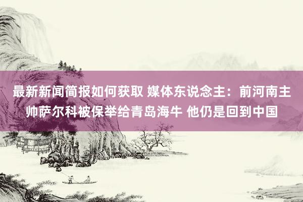 最新新闻简报如何获取 媒体东说念主：前河南主帅萨尔科被保举给青岛海牛 他仍是回到中国