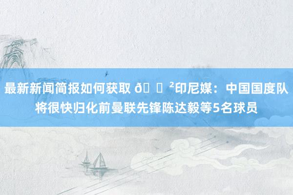 最新新闻简报如何获取 😲印尼媒：中国国度队将很快归化前曼联先锋陈达毅等5名球员