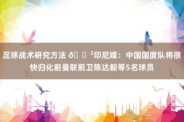 足球战术研究方法 😲印尼媒：中国国度队将很快归化前曼联前卫陈达毅等5名球员